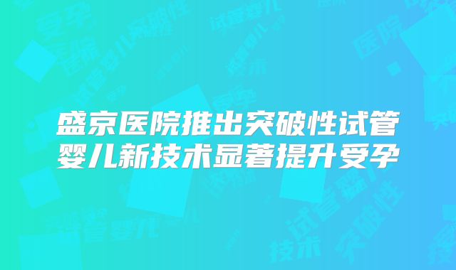 盛京医院推出突破性试管婴儿新技术显著提升受孕