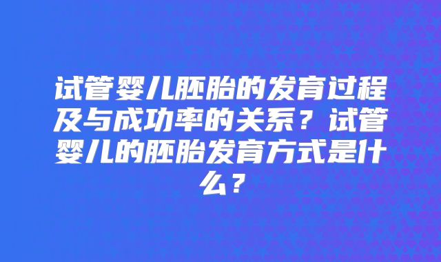 试管婴儿胚胎的发育过程及与成功率的关系？试管婴儿的胚胎发育方式是什么？