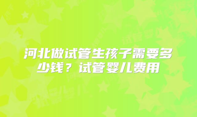 河北做试管生孩子需要多少钱？试管婴儿费用
