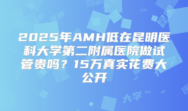 2025年AMH低在昆明医科大学第二附属医院做试管贵吗？15万真实花费大公开