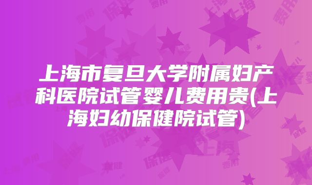 上海市复旦大学附属妇产科医院试管婴儿费用贵(上海妇幼保健院试管)