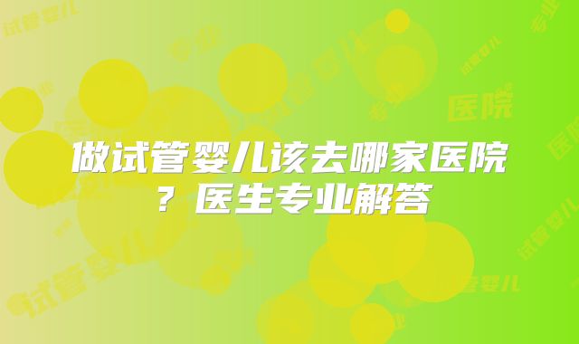 做试管婴儿该去哪家医院？医生专业解答