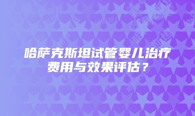 哈萨克斯坦试管婴儿治疗费用与效果评估?