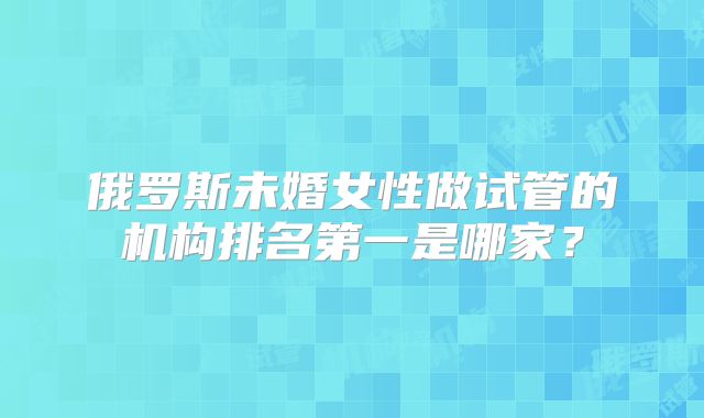 俄罗斯未婚女性做试管的机构排名第一是哪家?