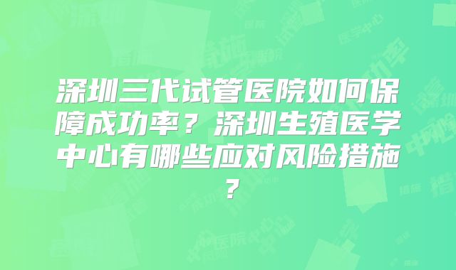深圳三代试管医院如何保障成功率？深圳生殖医学中心有哪些应对风险措施？