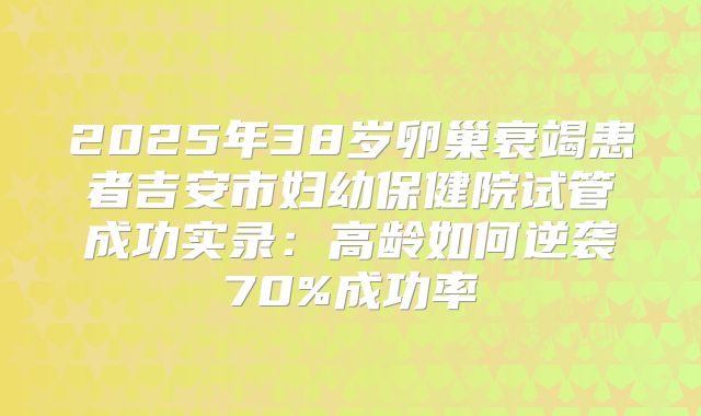 2025年38岁卵巢衰竭患者吉安市妇幼保健院试管成功实录：高龄如何逆袭70%成功率