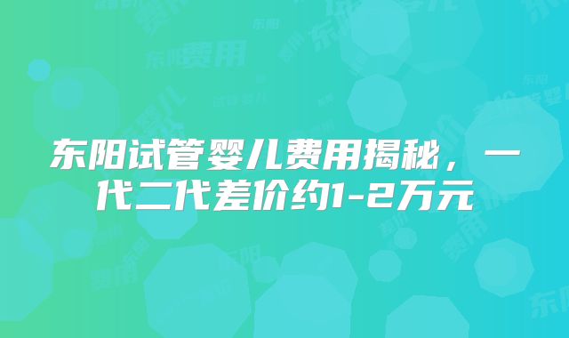 东阳试管婴儿费用揭秘，一代二代差价约1-2万元