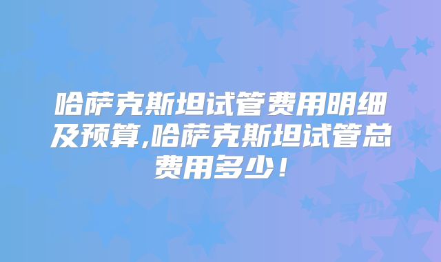 哈萨克斯坦试管费用明细及预算,哈萨克斯坦试管总费用多少！
