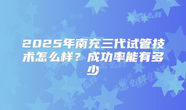 2025年南充三代试管技术怎么样？成功率能有多少