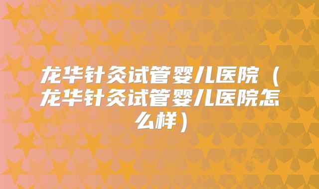 龙华针灸试管婴儿医院（龙华针灸试管婴儿医院怎么样）