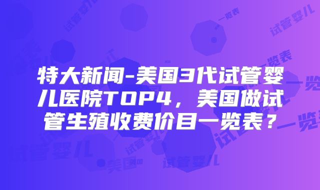 特大新闻-美国3代试管婴儿医院TOP4,美国做试管生殖收费价目一览表?