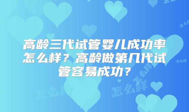高龄三代试管婴儿成功率怎么样？高龄做第几代试管容易成功？