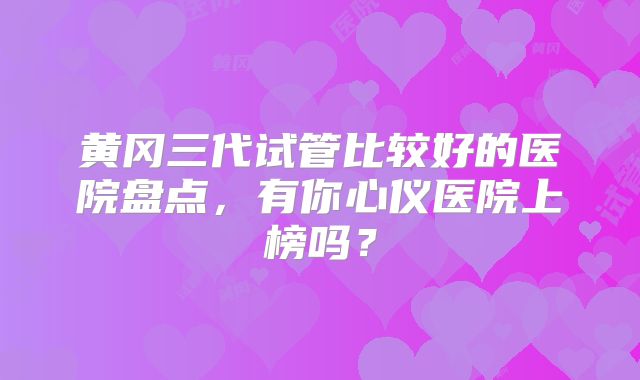 黄冈三代试管比较好的医院盘点,有你心仪医院上榜吗?