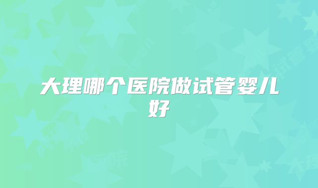 大理哪个医院做试管婴儿好