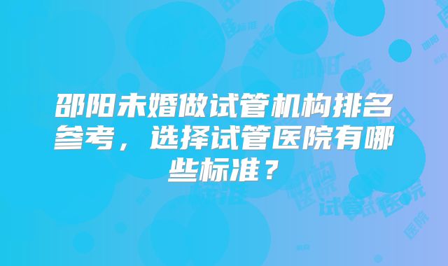 邵阳未婚做试管机构排名参考，选择试管医院有哪些标准？