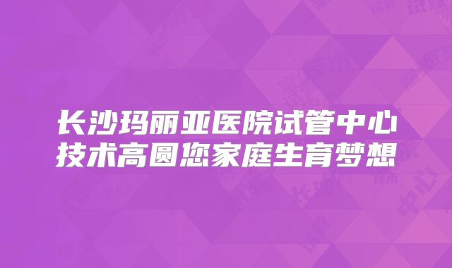 长沙玛丽亚医院试管中心技术高圆您家庭生育梦想