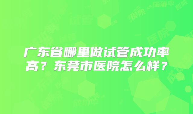 广东省哪里做试管成功率高?东莞市医院怎么样?
