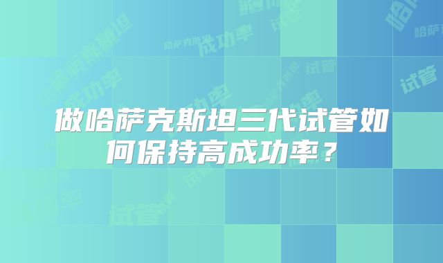 做哈萨克斯坦三代试管如何保持高成功率？