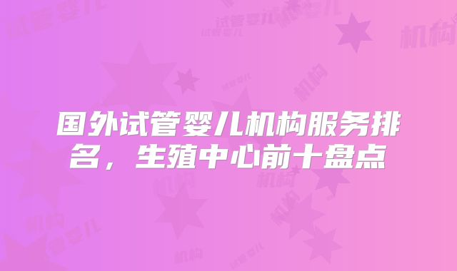 国外试管婴儿机构服务排名,生殖中心前十盘点