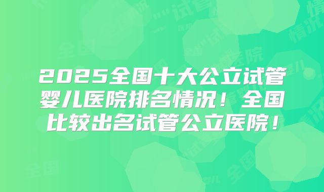 2025全国十大公立试管婴儿医院排名情况！全国比较出名试管公立医院！