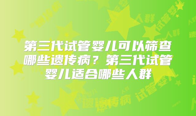 第三代试管婴儿可以筛查哪些遗传病？第三代试管婴儿适合哪些人群