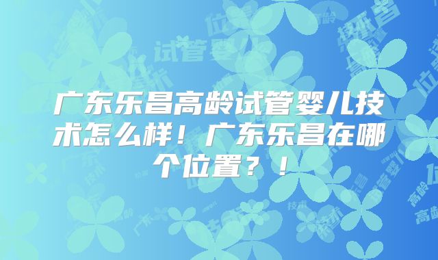 广东乐昌高龄试管婴儿技术怎么样！广东乐昌在哪个位置？！