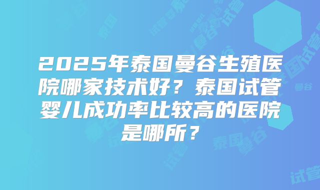 2025年泰国曼谷生殖医院哪家技术好?泰国试管婴儿成功率比较高的医院是哪所?