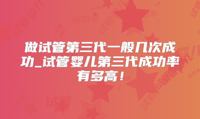 做试管第三代一般几次成功_试管婴儿第三代成功率有多高！