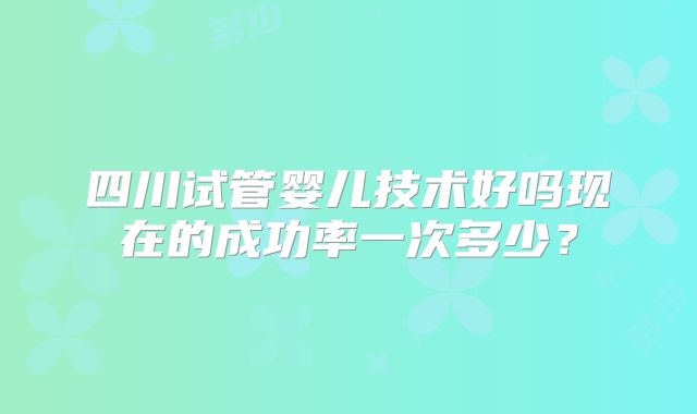 四川试管婴儿技术好吗现在的成功率一次多少？