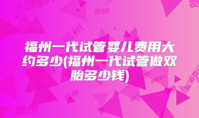 福州一代试管婴儿费用大约多少(福州一代试管做双胎多少钱)