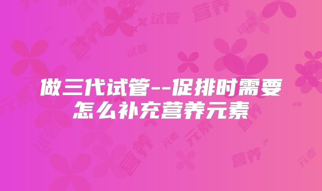 做三代试管--促排时需要怎么补充营养元素