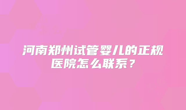 河南郑州试管婴儿的正规医院怎么联系?