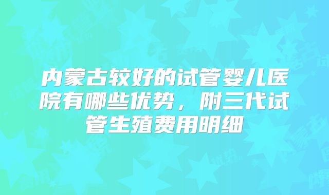内蒙古较好的试管婴儿医院有哪些优势，附三代试管生殖费用明细
