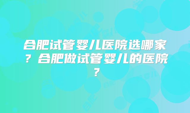 合肥试管婴儿医院选哪家？合肥做试管婴儿的医院？