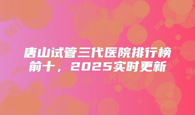 唐山试管三代医院排行榜前十，2025实时更新