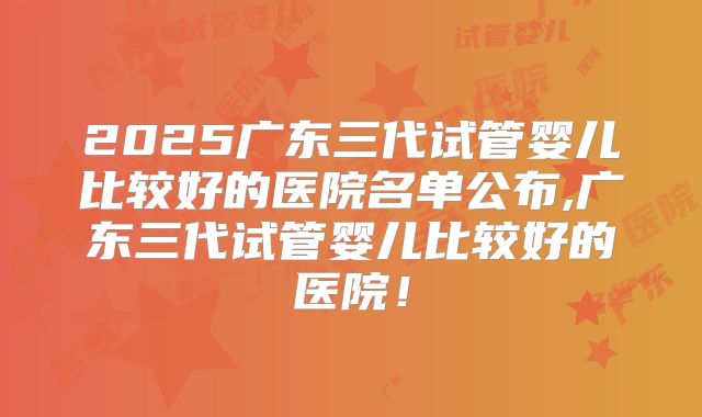 2025广东三代试管婴儿比较好的医院名单公布,广东三代试管婴儿比较好的医院！