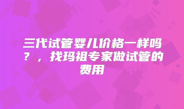三代试管婴儿价格一样吗？，找玛祖专家做试管的费用