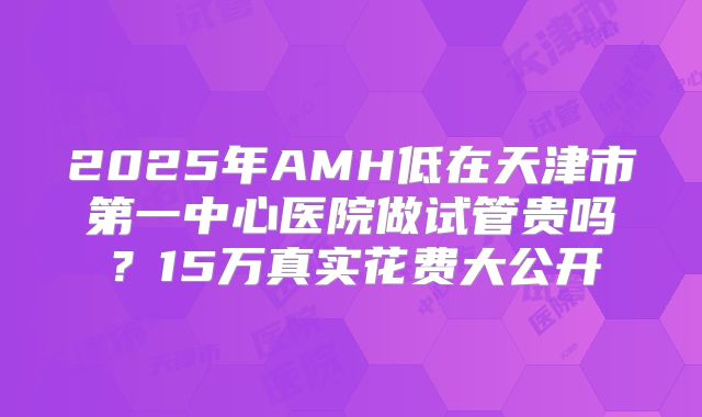 2025年AMH低在天津市第一中心医院做试管贵吗？15万真实花费大公开