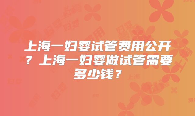 上海一妇婴试管费用公开？上海一妇婴做试管需要多少钱？