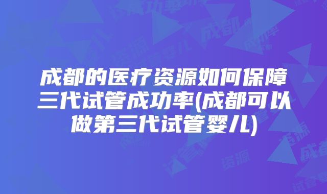 成都的医疗资源如何保障三代试管成功率(成都可以做第三代试管婴儿)