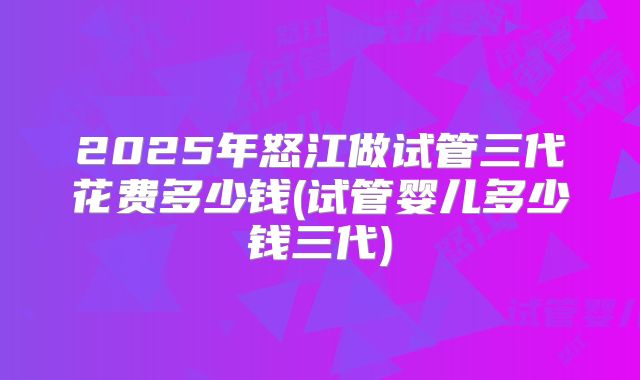 2025年怒江做试管三代花费多少钱(试管婴儿多少钱三代)