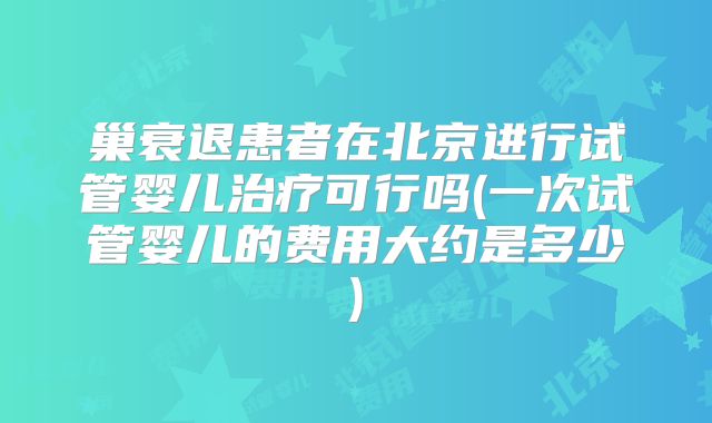 巢衰退患者在北京进行试管婴儿治疗可行吗(一次试管婴儿的费用大约是多少)