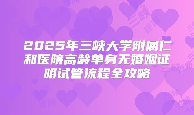 2025年三峡大学附属仁和医院高龄单身无婚姻证明试管流程全攻略