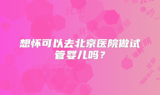 想怀可以去北京医院做试管婴儿吗？