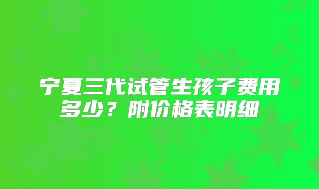 宁夏三代试管生孩子费用多少？附价格表明细