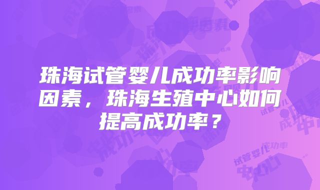 珠海试管婴儿成功率影响因素，珠海生殖中心如何提高成功率？