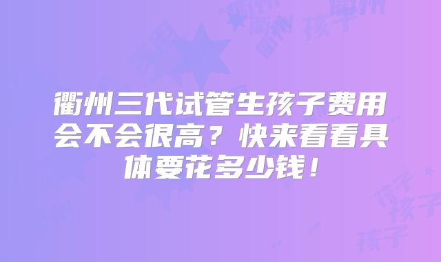 衢州三代试管生孩子费用会不会很高？快来看看具体要花多少钱！
