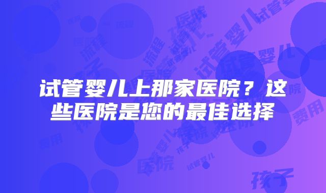 试管婴儿上那家医院？这些医院是您的最佳选择