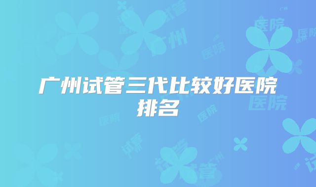 广州试管三代比较好医院排名