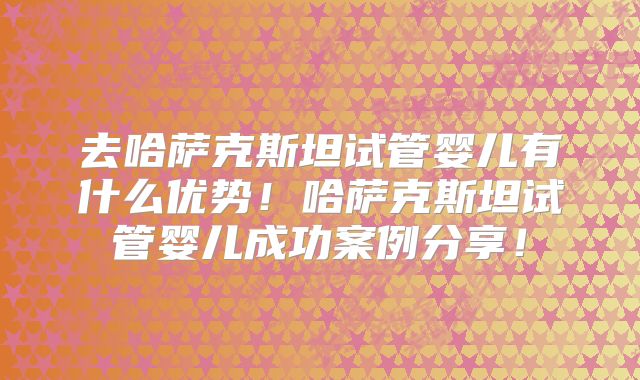 去哈萨克斯坦试管婴儿有什么优势！哈萨克斯坦试管婴儿成功案例分享！